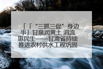 「“三抓三促”身边事」甘泉润黄土 涓流惠民生——甘肃省持续推进农村供水工程巩固提升项目建设