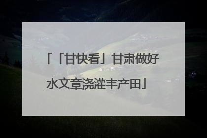 「甘快看」甘肃做好水文章浇灌丰产田