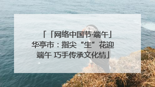「网络中国节·端午」华亭市：指尖“生”花迎端午 巧手传承文化情
