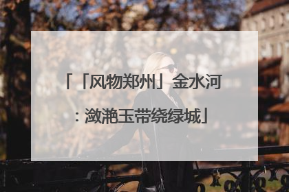 「风物郑州」金水河：潋滟玉带绕绿城