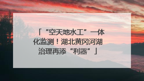 “空天地水工”一体化监测！湖北黄冈河湖治理再添“利器”