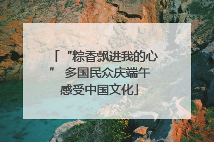 “粽香飘进我的心” 多国民众庆端午感受中国文化