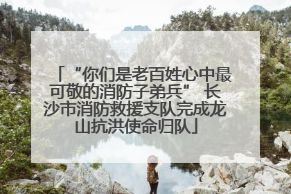 “你们是老百姓心中最可敬的消防子弟兵” 长沙市消防救援支队完成龙山抗洪使命归队