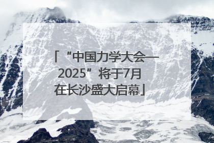 “中国力学大会—2025”将于7月在长沙盛大启幕