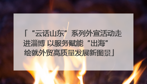“云话山东”系列外宣活动走进淄博 以服务赋能“出海” 绘就外贸高质量发展新图景