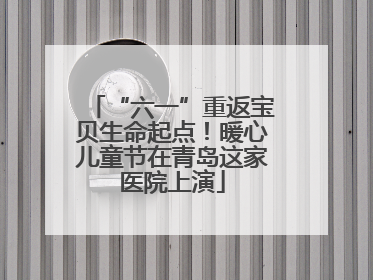 “六一”重返宝贝生命起点！暖心儿童节在青岛这家医院上演