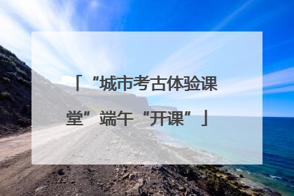 “城市考古体验课堂”端午“开课”