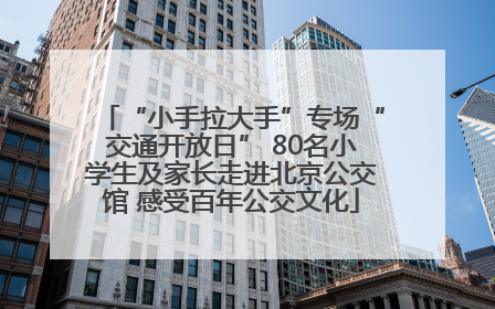 “小手拉大手”专场“交通开放日” 80名小学生及家长走进北京公交馆 感受百年公交文化