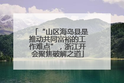 “山区海岛县是推动共同富裕的工作难点”，浙江开会聚焦破解之道