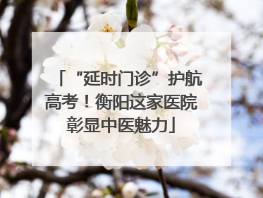 “延时门诊”护航高考！衡阳这家医院彰显中医魅力