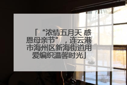 “浓情五月天 感恩母亲节”，连云港市海州区新海街道用爱编织温馨时光