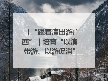 “跟着演出游广西”｜培育“以演带游、以游促消”文旅消费新生态