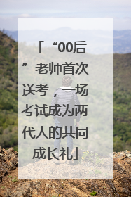 “00后”老师首次送考，一场考试成为两代人的共同成长礼