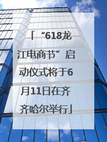 “618龙江电商节”启动仪式将于6月11日在齐齐哈尔举行