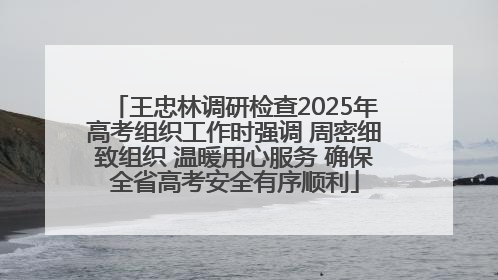 王忠林调研检查2025年高考组织工作时强调 周密细致组织 温暖用心服务 确保全省高考安全有序顺利