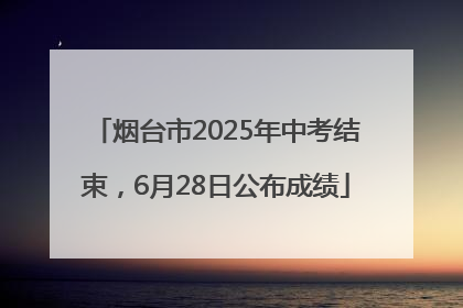 烟台市2025年中考结束，6月28日公布成绩