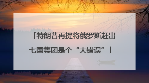 特朗普再提将俄罗斯赶出七国集团是个“大错误”