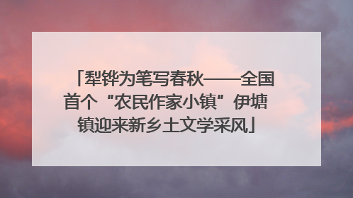 犁铧为笔写春秋——全国首个“农民作家小镇”伊塘镇迎来新乡土文学采风