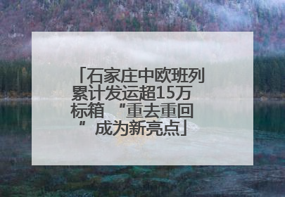 石家庄中欧班列累计发运超15万标箱 “重去重回”成为新亮点
