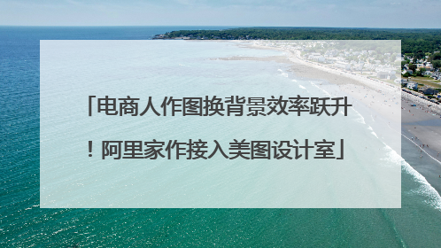 电商人作图换背景效率跃升！阿里家作接入美图设计室