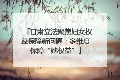 甘肃立法聚焦妇女权益保障新问题：多维度保障“她权益”