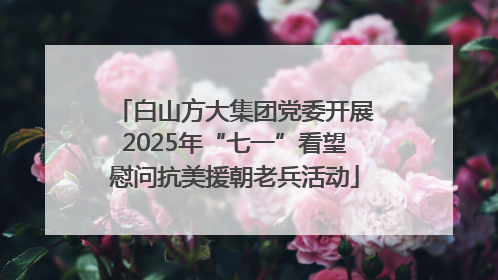 白山方大集团党委开展2025年“七一”看望慰问抗美援朝老兵活动