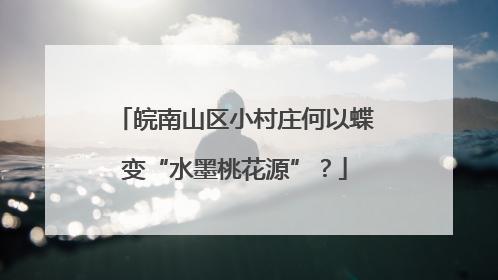皖南山区小村庄何以蝶变“水墨桃花源”？