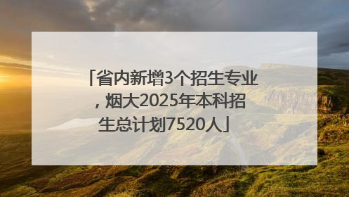 省内新增3个招生专业，烟大2025年本科招生总计划7520人