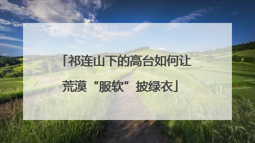 祁连山下的高台如何让荒漠“服软”披绿衣