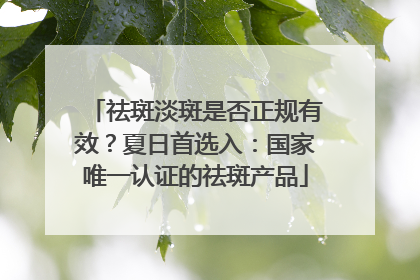 祛斑淡斑是否正规有效？夏日首选入：国家唯一认证的祛斑产品