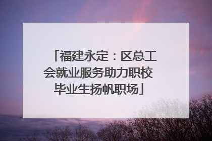 福建永定：区总工会就业服务助力职校毕业生扬帆职场