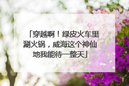 穿越啊！绿皮火车里涮火锅，威海这个神仙地我能待一整天