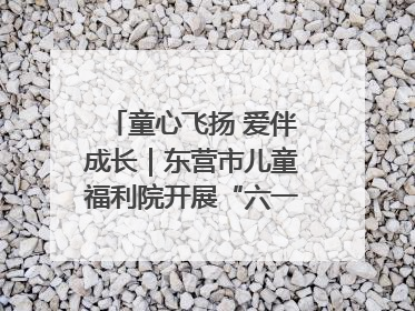 童心飞扬 爱伴成长｜东营市儿童福利院开展“六一”庆祝活动