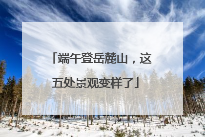 端午登岳麓山，这五处景观变样了