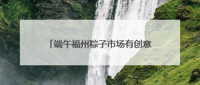 端午福州粽子市场有创意 品类多口味更放“粽”