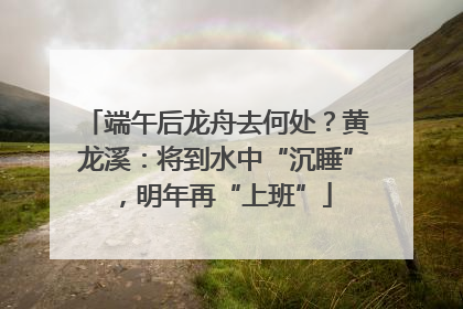 端午后龙舟去何处？黄龙溪：将到水中“沉睡”，明年再“上班”