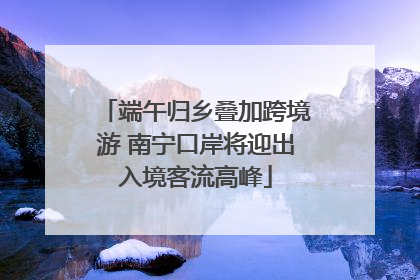 端午归乡叠加跨境游 南宁口岸将迎出入境客流高峰
