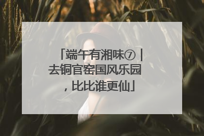端午有湘味⑦｜去铜官窑国风乐园，比比谁更仙