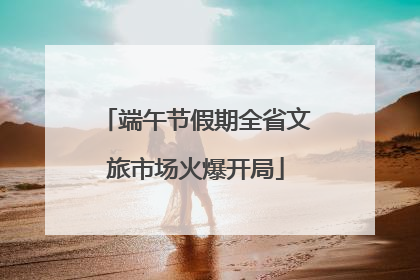 端午节假期全省文旅市场火爆开局