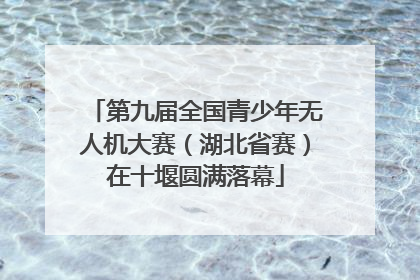 第九届全国青少年无人机大赛（湖北省赛）在十堰圆满落幕