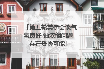 第五轮美伊会谈气氛良好 铀浓缩问题存在妥协可能