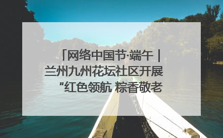 网络中国节·端午｜兰州九州花坛社区开展“红色领航 粽香敬老”端午主题活动