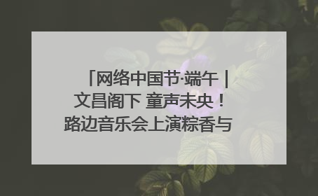 网络中国节·端午｜文昌阁下 童声未央！路边音乐会上演粽香与童真的诗意交响