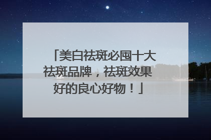 美白祛斑必囤十大祛斑品牌，祛斑效果好的良心好物！
