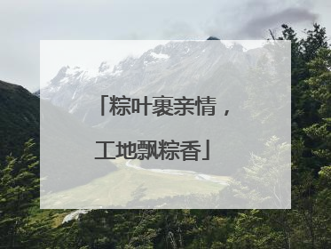 粽叶裹亲情，工地飘粽香