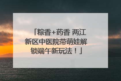 粽香+药香 两江新区中医院带萌娃解锁端午新玩法！