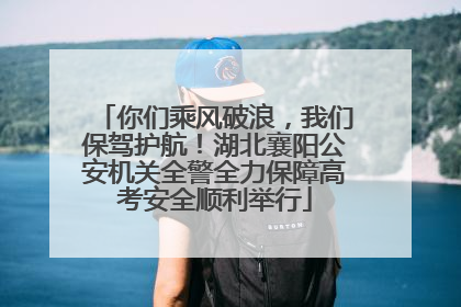 你们乘风破浪，我们保驾护航！湖北襄阳公安机关全警全力保障高考安全顺利举行
