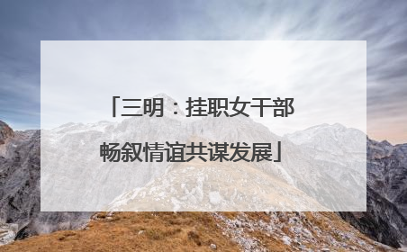 三明：挂职女干部畅叙情谊共谋发展