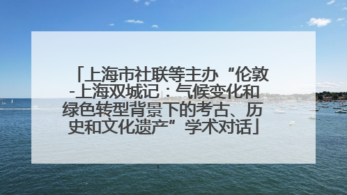 上海市社联等主办“伦敦-上海双城记：气候变化和绿色转型背景下的考古、历史和文化遗产”学术对话