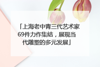 上海老中青三代艺术家69件力作集结，展现当代雕塑的多元发展